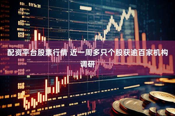 配资平台股票行情 近一周多只个股获逾百家机构调研