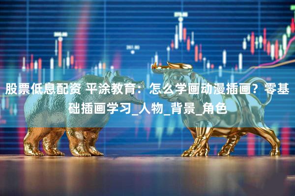 股票低息配资 平涂教育：怎么学画动漫插画？零基础插画学习_人物_背景_角色