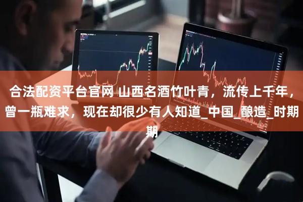 合法配资平台官网 山西名酒竹叶青，流传上千年，曾一瓶难求，现在却很少有人知道_中国_酿造_时期