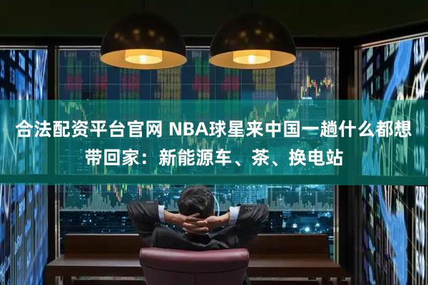 合法配资平台官网 NBA球星来中国一趟什么都想带回家：新能源车、茶、换电站
