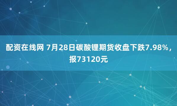 配资在线网 7月28日碳酸锂期货收盘下跌7.98%，报73120元