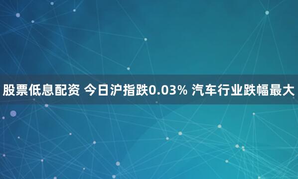 股票低息配资 今日沪指跌0.03% 汽车行业跌幅最大