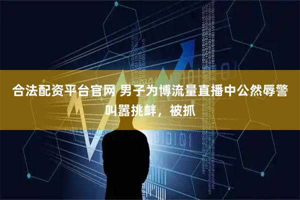 合法配资平台官网 男子为博流量直播中公然辱警叫嚣挑衅，被抓