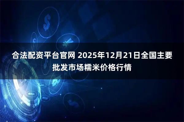 合法配资平台官网 2025年12月21日全国主要批发市场糯米价格行情