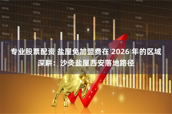 专业股票配资 盐屋免加盟费在 2026 年的区域深耕：沙灸盐屋西安落地路径